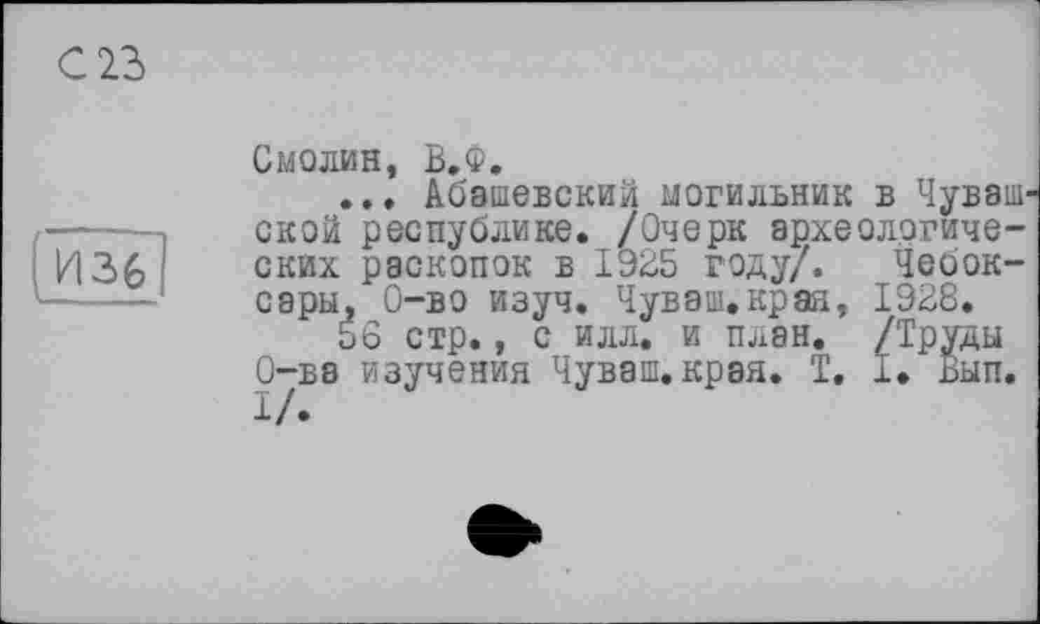 ﻿С 23
Смолин, В.Ф.
... Абашевский могильник в Чувашской республике. /Очерк археологических раскопок в 1925 году/. Чебоксары, 0-во изуч. Чуваш.края, 1928.
56 стр., с илл. и план. /Труды О-ва изучения Чуваш.края. T. 1. Вып.